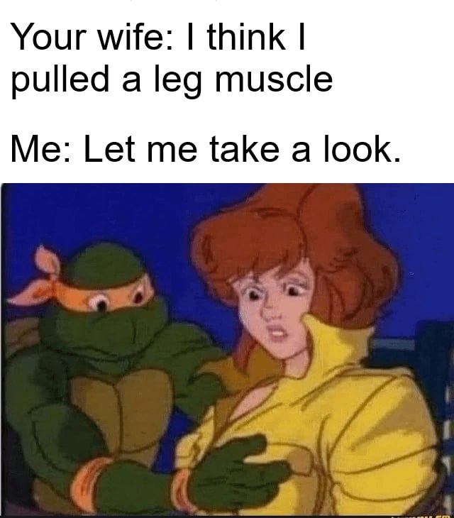 Your wife: | think | pulled a leg muscle Me: Let me take:a look.