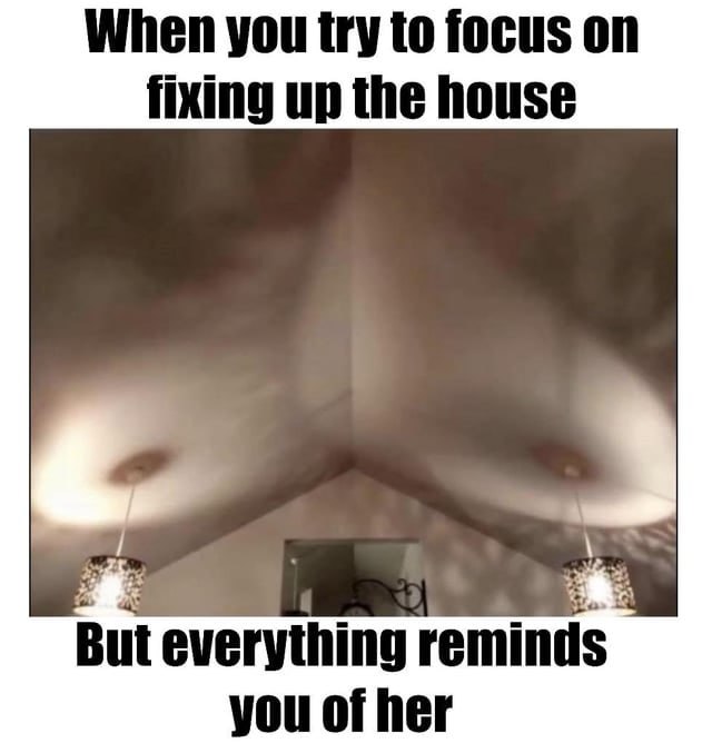 When you try to focus on fixing up the house ae a Fo ~ But everything reminds you of her